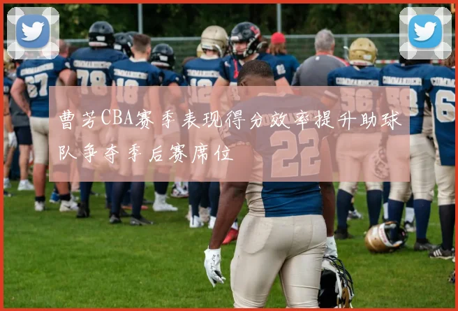 曹芳CBA赛季表现得分效率提升助球队争夺季后赛席位