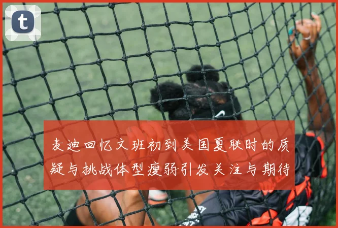 麦迪回忆文班初到美国夏联时的质疑与挑战体型瘦弱引发关注与期待