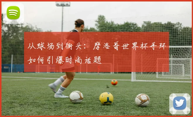 从球场到街头：摩洛哥世界杯手环如何引爆时尚话题